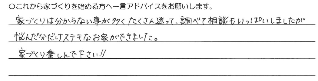 家づくりは分からない事が多くたくさん迷って、調べて相談もいっぱいしましたが悩んだ分だけ素敵なお家ができました。家づくり楽しんでください!!