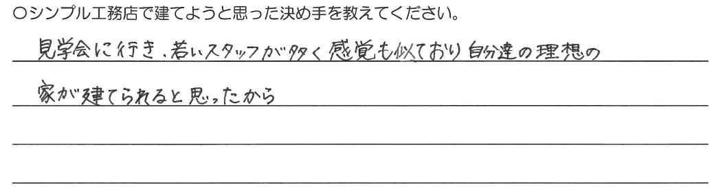 見学会に行き若いスタッフが多く、感覚も似ており自分達の理想の家が建てられると思ったから