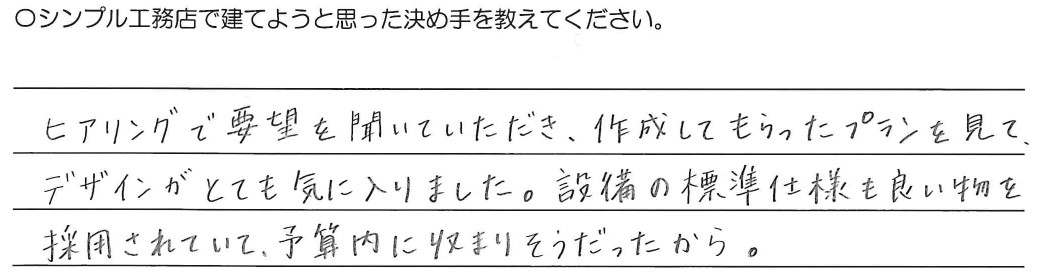 ヒアリングで要望を聞いていただき、作成してもらったプランを見て、<br />
デザインがとても気に入りました。設備の標準仕様も良い物を採用されていて<br />
予算内に収まりそうだったから。