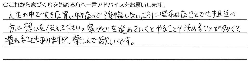 人生の中で大きな買い物なので後悔しないように些細なことでも担当の方に想いを伝えて下さい。家づくりを進めていくとやることや決めることが多くて疲れることもありますが、楽しんで欲しいです。