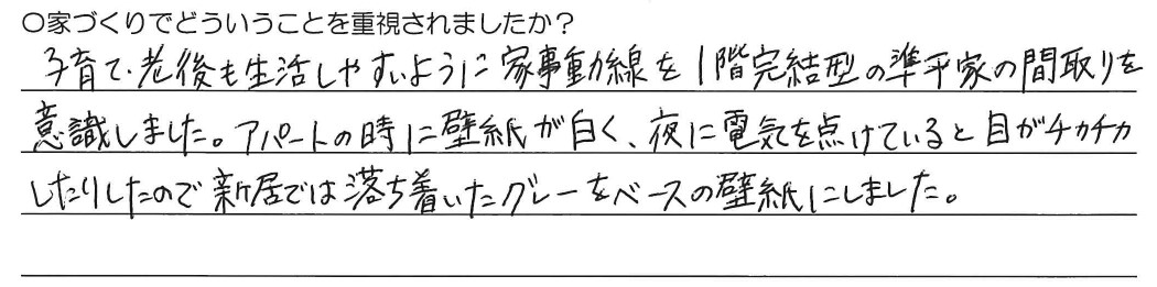 子育て、老後も生活しやすいように家事動線を1階完結型の準平屋の間取りを意識しました。アパートの時に壁紙が白く、夜に電気を点けていると目がチカチカしたりするので新居では落ち着いたグレーをベースの壁紙にしました。