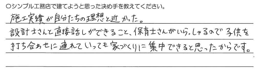 施工実績が自分たちの理想と近かった。設計士さんと直接お話ができること、保育士さんがいらっしゃるので子供を打ち合わせに連れて行っても家づくりに集中できると思ったからです。