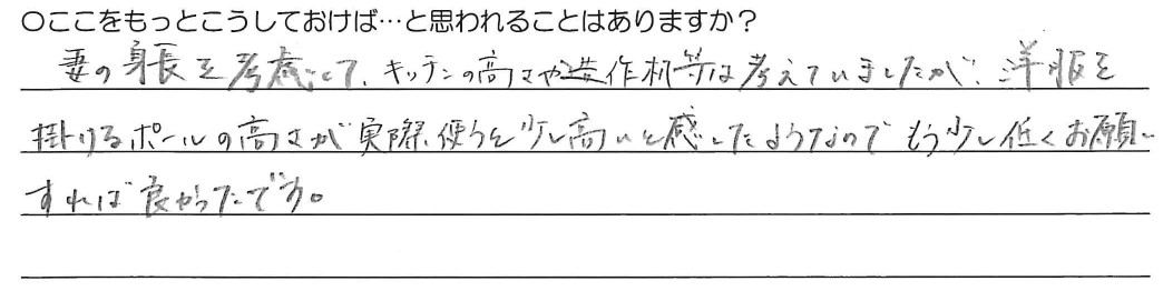 妻の身長を考慮してキッチンの高さや造作机等は考えていましたが、洋服を掛けるポールの高さが実際使うと少し高いと感じたようなので、もう少し低くお願いすればよかったです。