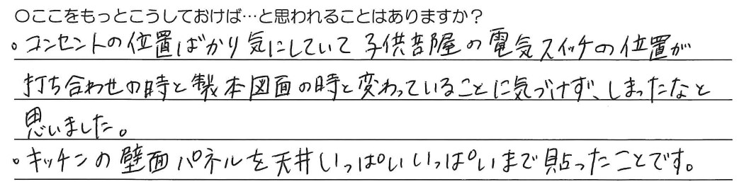 ・コンセントの位置ばかり気にしていて子供部屋の電気スイッチの位置が打ち合わせの時と製本図面の時と変わっていることに気づけず、しまったなと思いました。<br />
・キッチンの壁面パネルを天井いっぱいいっぱいまで貼ったことです。