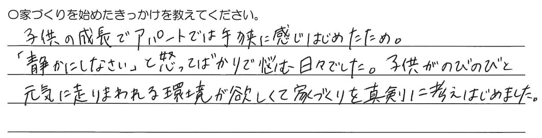 子供の成長でアパートでは手狭に感じ始めたため。「静かにしなさい」と怒ってばかりで悩む日々でした。子供がのびのびと元気に走りまわれる環境が欲しくて家づくりを真剣に考えました。