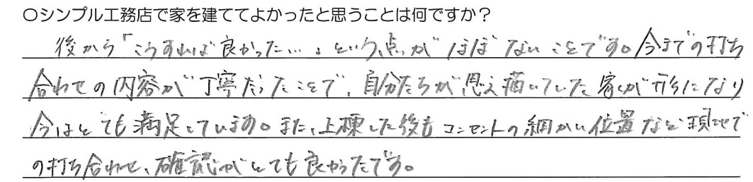 後から「こうすれば良かった…」という点がほぼない事です。いままでの打ち合わせの内容が丁寧だったので、自分たちが思い描いていた家が形になり今はとても満足しています。また、上棟した後もコンセントの細かい位置など現地での打ち合わせと確認がとてもよかったです。