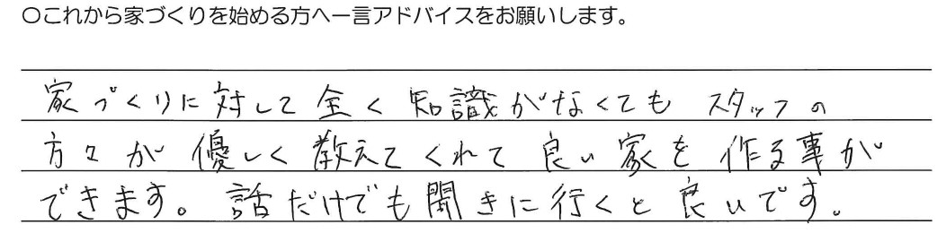 家づくりに対して全く知識がなくてもスタッフの方々が優しく教えてくれて良い家を作る事ができます。話だけでも聞きに行くと良いです。