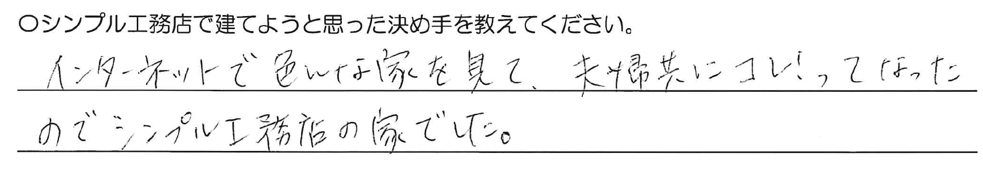 インターネットで色んな家を見て、夫婦共にコレ！ってなったのでシンプル工務店の家でした。