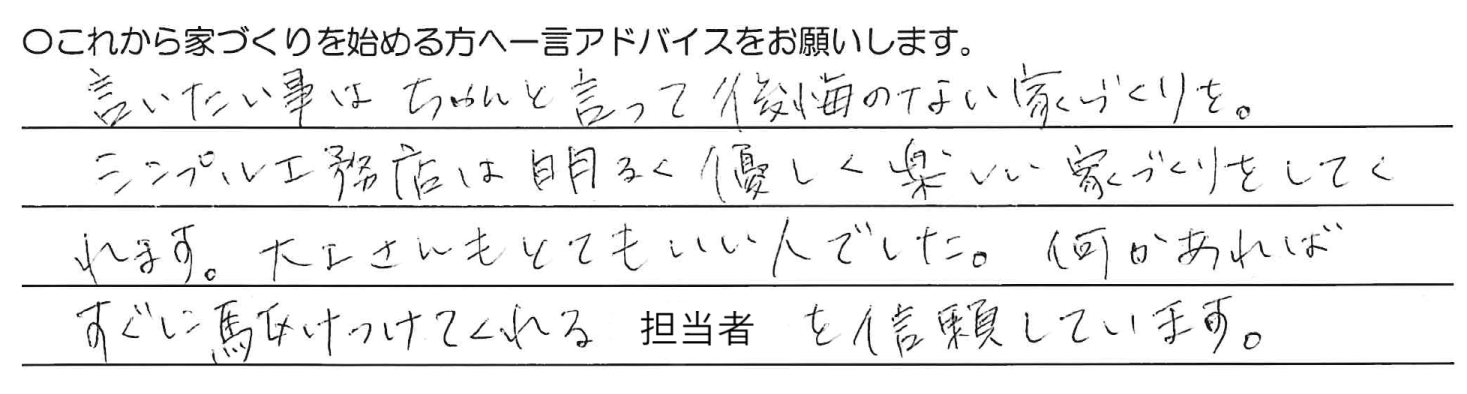 言いたい事はちゃんと言って後悔のない家づくりを。シンプル工務店は明るく優しく楽しい家づくりをしてくれます。大工さんもとてもいい人でした。何かあればすぐに駆けつけてくれる担当者を信頼しています。