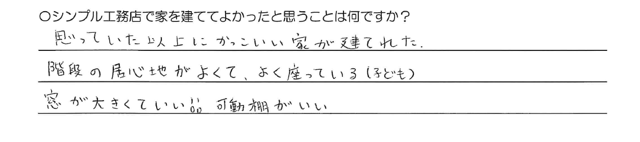 思っていた以上にかっこいい家が建てれた。<br />
階段の居心地がよくて、よく座っている（子ども）<br />
窓が大きくていい！！可動棚がいい。