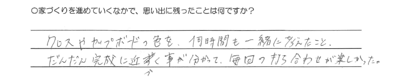 クロスやカップボードの色を、何時間も一緒に考えたこと。<br />
だんだん完成に近づく事が分かって、毎回の打ち合わせが楽しかった。