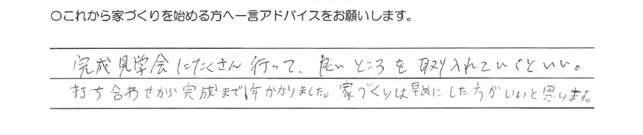 完成見学会にたくさん行って、良いところを取り入れていくといい。<br />
打ち合せから完成までに1年かかりました。家づくりは早めにした方がいいと思います。