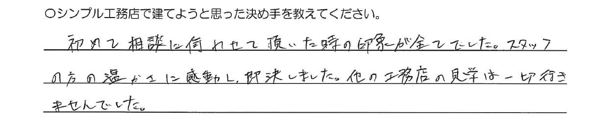 初めて相談に伺わせて頂いた時の印象が全てでした。スタッフの方の温かさに感動し即決しました。<br />
他の工務店の見学は一切行きませんでした。