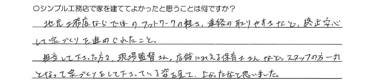 地元工務店ならではのフットワークの軽さ、連絡の取りやすさなど、終始安心して家づくりを進めてくれたこと。<br />
担当して下さった方々、現場監督さん、店舗にみえる保育士さんなど、スタッフの方一丸となって家づくりをして下さっている姿を見てよかったなと思いました。