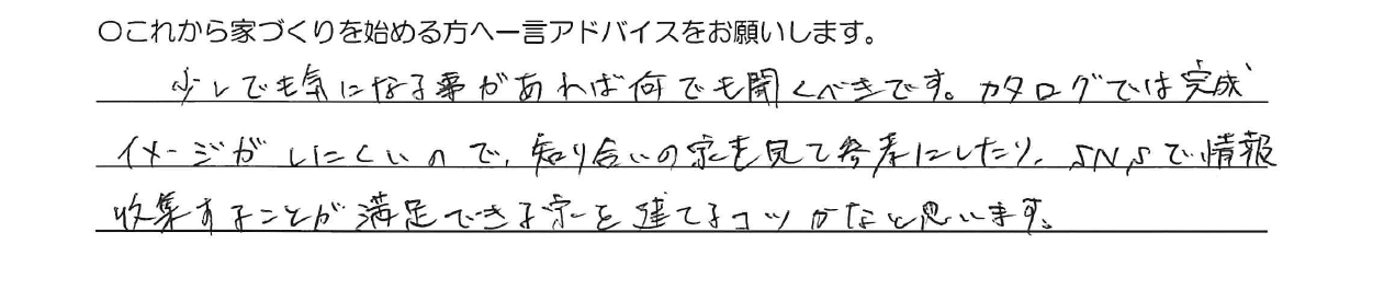 少しでも気にる事があれば何でも聞くべきです。カタログでは完成イメージがしにくいので、知り合いの家を見て参考にしたり、SNSで情報収集することが満足できる家を建てるコツかなと思います。