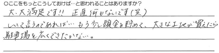 大・大満足です！！<br />
正直何もないです（笑）<br />
<br />
しいて言うのであれば、、、<br />
もう少し頭金を貯めて、<br />
大きな土地が買えたら<br />
駐車場を広くできたかな、、、。