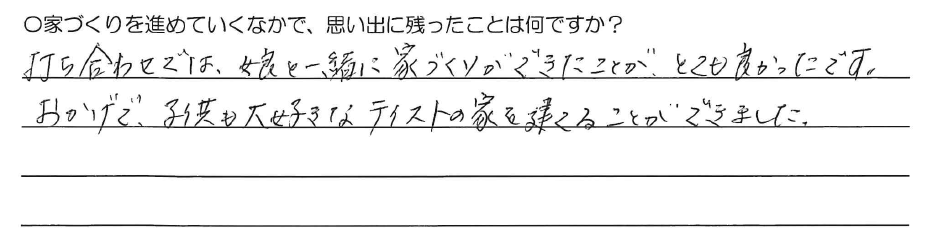 打ち合わせでは、<br />
娘と一緒に家づくりができたことが、<br />
とても良かったです。<br />
おかげで、子供も大好きなテイストの<br />
家を建てることができました。