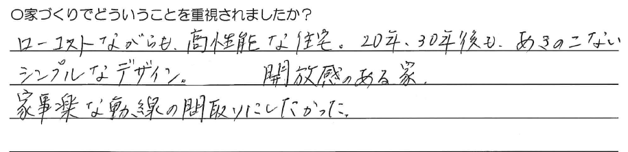 ローコストながらも、高性能な住宅。<br />
20年、30年後も、<br />
あきのこないシンプルなデザイン。<br />
<br />
開放感のある家。<br />
家事楽な動線の間取りにしたかった。