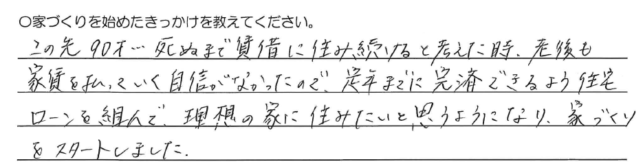 この先90才、、、<br />
死ぬまで賃借に住み続けると考えた時、<br />
老後も家賃を払っていく自信がなかったので、<br />
定年までに完済できるよう<br />
住宅ローンを組んで、<br />
理想の家に住みたいと思うようになり、<br />
家づくりをスタートしました。