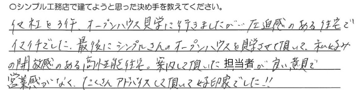 他社を３件、<br />
オープンハウス見学に行きましたが、<br />
圧迫感のある住宅でイマイチでした。<br />
<br />
最後にシンプルさんのオープンハウスを<br />
見学させて頂いて、<br />
私好みの開放感のある高性能住宅。<br />
<br />
案内して頂いた担当者が<br />
良い意見で営業感がなく、<br />
たくさんアドバイスして頂いて<br />
好印象でした！！