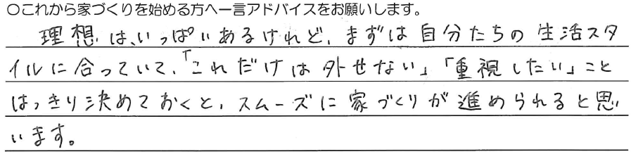 理想は、いっぱいあるけれど、<br />
まずは自分たちの生活スタイルに合っていて、<br />
「これだけは外せない」<br />
「重視したい」こと<br />
はっきり決めておくと、<br />
スムーズに家づくりが進められると思います。