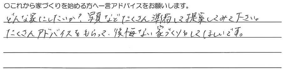 どんな家にしたいか？<br />
写真などたくさん準備して<br />
提案してみて下さい。<br />
<br />
たくさんアドバイスをもらって、<br />
後悔ない家づくりをしてほしいです。