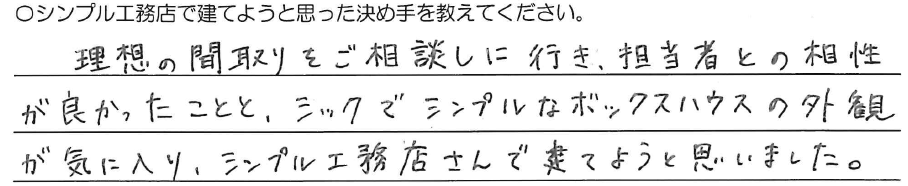 理想の間取りをご相談しに行き、<br />
担当者との相性が良かったことと、<br />
シックでシンプルな<br />
ボックスハウスの外観が気に入り、<br />
シンプル工務店さんで建てようと思いました。