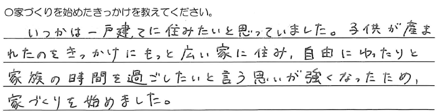 いつかは一戸建てに住みたいと<br />
思っていました。<br />
<br />
子供が産まれたのをきっかけに<br />
もっと広い家に住み、<br />
自由にゆったりと家族の時間を過ごしたい<br />
と言う思いが強くなったため、<br />
家づくりを始めました。