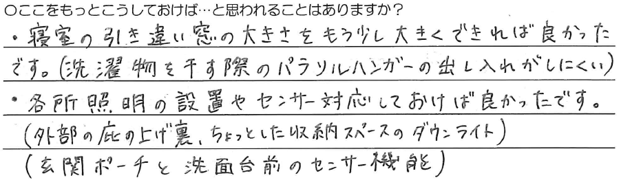 ・寝室の引き違い窓の大きさを<br />
もう少し大きく出来れば良かったです。<br />
(洗濯物を干す際のパラソルハンガーの出し入れがしにくい）<br />
<br />
・各所照明の設置や<br />
センサー対応しておけば良かったです。<br />
(外部の庇の上げ裏、ちょっとした収納スペースのダウンライト）<br />
(玄関ポーチと洗面台前のセンサー機能）