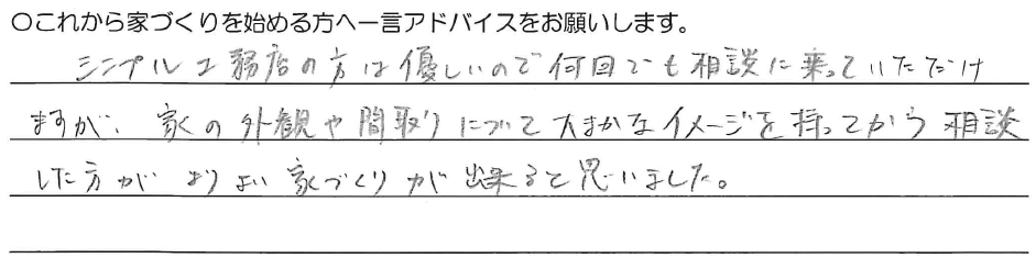 シンプル工務店の方は優しいので何回でも相談に乗っていただけますが、家の外観や間取りについて大まかなイメージを持ってから相談した方がよりよい家づくりが出来ると思いました。