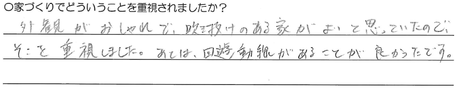 外観がおしゃれで、吹き抜けのある家がよいと思っていたので、そこを重視しました。<br />
あとは、回遊動線があることが良かったです。