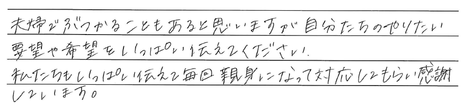 夫婦でぶつかることもあると思いますが自分たちのやりたい<br />
要望や希望をいっぱい伝えてください。<br />
私たちもいっぱい伝えて毎回親身になって対応してもらい感謝<br />
しています。