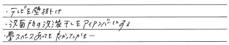 ・テレビを壁掛け<br />
・洗面所の洗濯干しをアイアンバーにする<br />
・畳スペースあっても良かったかも、、、