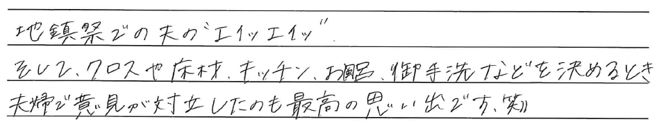 地鎮祭での夫の''エイッエイッ''<br />
そして、クロスや床材、キッチン、お風呂、御手洗などを決めるとき<br />
夫婦で意見が対立したのも最高の思い出です。笑））