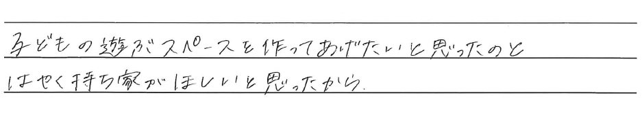 子どもの遊ぶスペースを作ってあげたいと思ったのと<br />
はやく持ち家がほしいと思ったから。