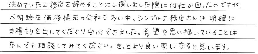 決めていた工務店を辞めることにし<br />
探し出した際に何社か回ったのですが、<br />
不明瞭な価格提示の会社も多い中、<br />
シンプル工務店さんは<br />
明確に見積もりを出してくださり<br />
安心できました。<br />
<br />
希望や思い描いていることは<br />
なんでも相談してみてください。<br />
きっと良い家になると思います。