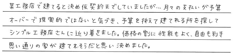 某工務店で建てると決め<br />
仮契約までしていましたが、、、<br />
月々の支払いが予算オーバーで<br />
現実的ではないと気づき、<br />
予算を抑えて建てられる所を探して<br />
シンプル工務店さんに辿り着きました。<br />
<br />
価格の割に性能もよく、自由も利き<br />
思い通りの家が建てられそうだと思い、<br />
決めました。