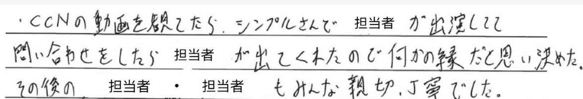 CCNの動画を観ていたら、シンプルさんで、<br />
担当者が出演してて問い合わせをしたら、<br />
担当者がでてくれたので、<br />
何かの縁だと思い決めた。<br />
<br />
その後の担当者・担当者もみんな親切、<br />
丁寧でした。
