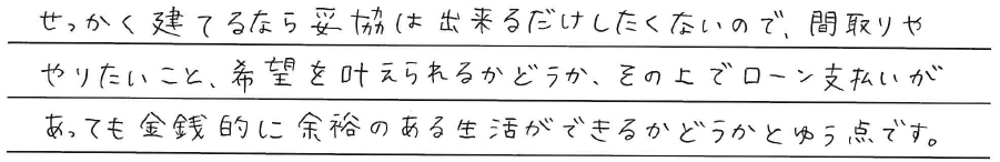 せっかく建てるなら妥協は<br />
出来るだけしたくないので、<br />
間取りややりたいこと、<br />
希望を叶えられるかどうか、<br />
<br />
その上でローン支払いがあっても<br />
金銭的に余裕のある生活が<br />
できるかどうかとゆう点です。