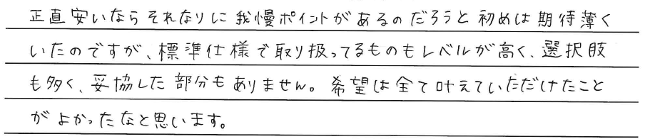 正直安いならそれなりに<br />
我慢ポイントがあるのだろうと<br />
初めは期待薄くいたのですが、<br />
標準仕様で取り扱っているものも<br />
レベルが高く、選択肢も多く、<br />
妥協した部分もありません。<br />
<br />
希望は全て叶えていただけたことが<br />
よかったなと思います。
