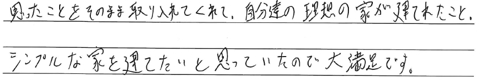 思ったことをそのまま取り入れてくれて、<br />
自分達の理想の家が建てれたこと。<br />
シンプルな家を建てたいと思っていたので、<br />
大満足です。