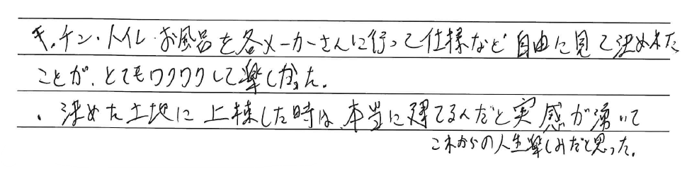 キッチン・トイレ・お風呂を<br />
各メーカーさんに行って<br />
仕様など自由に見て決めれたことが、<br />
とてもワクワクして楽しかった。<br />
<br />
決めた土地に上棟した時は、<br />
本当に建てるんだと実感が湧いて<br />
これからの人生楽しみだと思った。