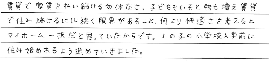 賃貸で家賃を払い続ける勿体なさ。<br />
子どももいると物も増え、<br />
賃貸で住み続けるには狭く限界があること。<br />
<br />
何より快適さを考えると<br />
マイホーム一択だと思っていたからです。<br />
上の子の小学校入学前に住み始められるように<br />
進めていきました。