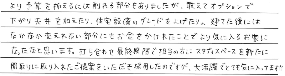 より予算を抑えるには<br />
削れる部分もありましたが、<br />
敢えてオプションで下がり天井を加えてり、<br />
住宅設備のグレードを上げたり、、、<br />
<br />
建てた後にはなかなか変えられない部分にも<br />
お金をかけれたことで<br />
より気に入るお家になったなと思います。<br />
<br />
打ち合わせ最終段階で担当の方に<br />
スタディスペースを新たに<br />
間取りに取り入れたご提案をいただき<br />
採用したのですが、<br />
大活躍でとても気に入ってます！！