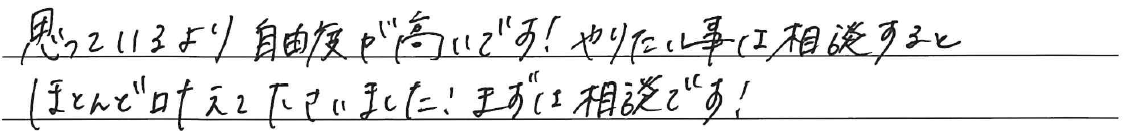思っているより自由度が高いです！<br />
<br />
やりたい事は相談すると<br />
ほとんど叶えて下さいました！<br />
<br />
まずは相談です！