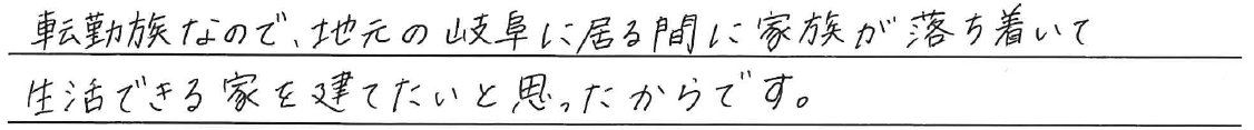 転勤族なので、地元の岐阜に居る間に<br />
家族が落ち着いて生活できる家を<br />
建てたいと思ったからです。
