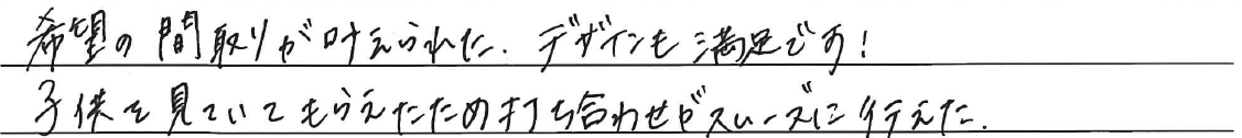希望の間取りが叶えられた。<br />
デザインも満足です！<br />
<br />
子供を見ていてもらえたため<br />
打ち合わせがスムーズに行えた。