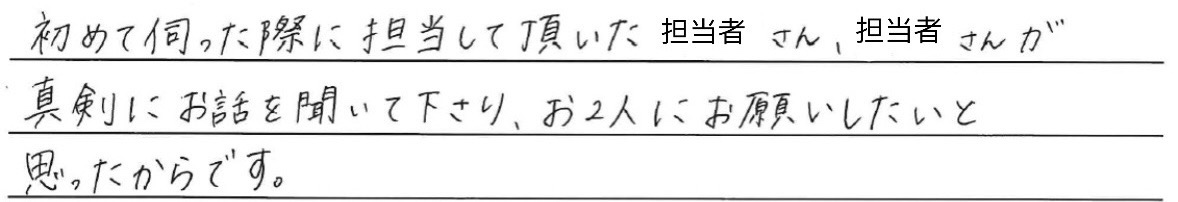 初めて伺った際に<br />
担当して頂いた担当者さんが、<br />
真剣にお話しを聞いて下さり、<br />
お2人にお願いしたいと思ったからです。
