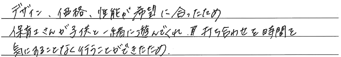 デザイン、価格、性能が希望に合ったため<br />
<br />
保育士さんが子供と一緒に遊んでくれ、<br />
打ち合わせを時間を気にすることなく<br />
行うことができたため。