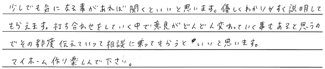 少しでも気になる事があれば聞くといいと思います。<br />
優しくわかりやすく説明してもらえます。<br />
打ち合わせをしていく中で意見がどんどん変わっていく事もあると思うので<br />
その都度伝えていって相談に乗ってもらうといいと思います。<br />
マイホーム作りを楽しんで下さい。